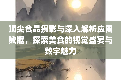 顶尖食品摄影与深入解析应用数据，探索美食的视觉盛宴与数字魅力