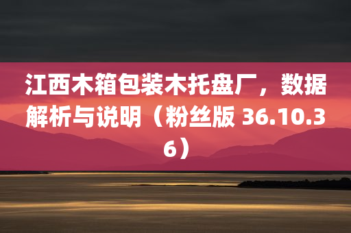 江西木箱包装木托盘厂，数据解析与说明（粉丝版 36.10.36）