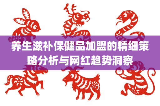 养生滋补保健品加盟的精细策略分析与网红趋势洞察