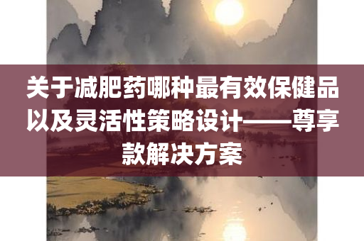 关于减肥药哪种最有效保健品以及灵活性策略设计——尊享款解决方案