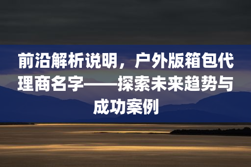 前沿解析说明，户外版箱包代理商名字——探索未来趋势与成功案例