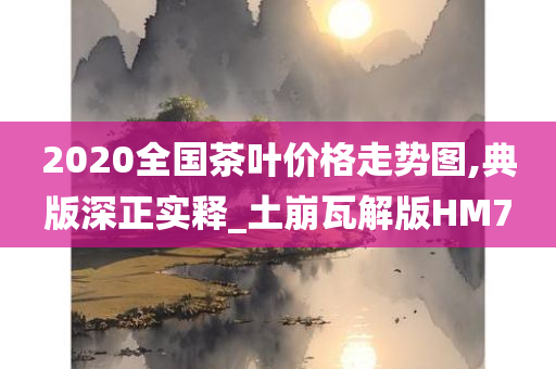 2020全国茶叶价格走势图,典版深正实释_土崩瓦解版HM7