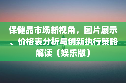 保健品市场新视角，图片展示、价格表分析与创新执行策略解读（娱乐版）