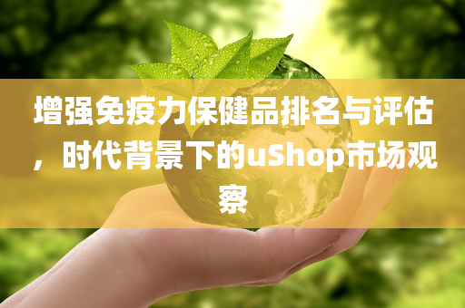 增强免疫力保健品排名与评估，时代背景下的uShop市场观察