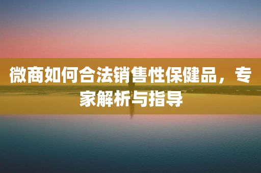 微商如何合法销售性保健品，专家解析与指导