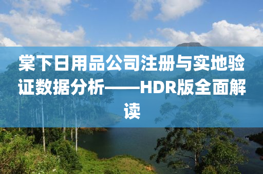 棠下日用品公司注册与实地验证数据分析——HDR版全面解读