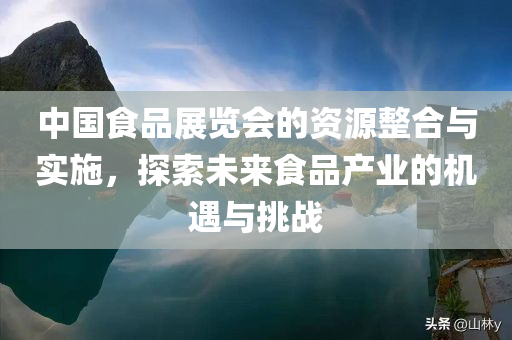 中国食品展览会的资源整合与实施，探索未来食品产业的机遇与挑战