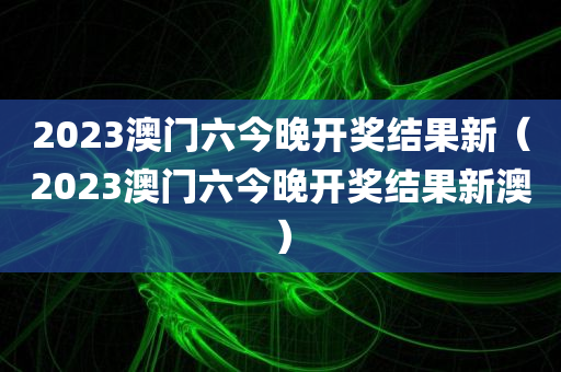 2023澳门六今晚开奖结果新（2023澳门六今晚开奖结果新澳）