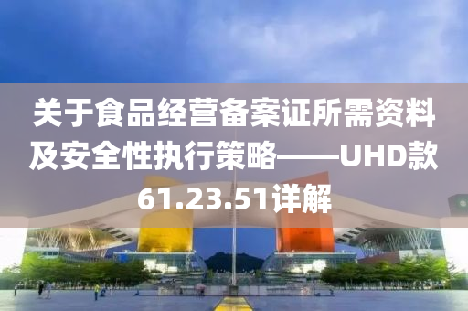 关于食品经营备案证所需资料及安全性执行策略——UHD款61.23.51详解