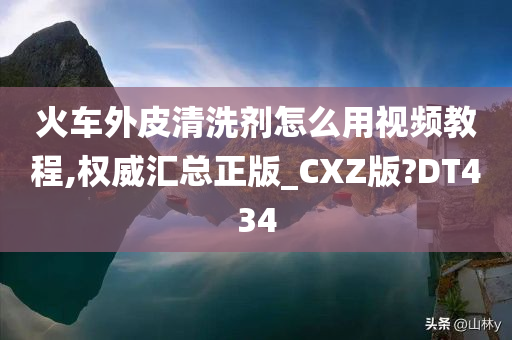 火车外皮清洗剂怎么用视频教程,权威汇总正版_CXZ版?DT434