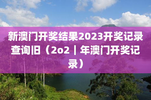 新澳门开奖结果2023开奖记录查询旧（2o2｜年澳门开奖记录）