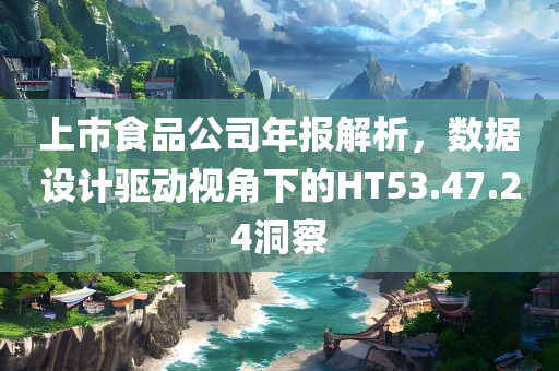 上市食品公司年报解析，数据设计驱动视角下的HT53.47.24洞察