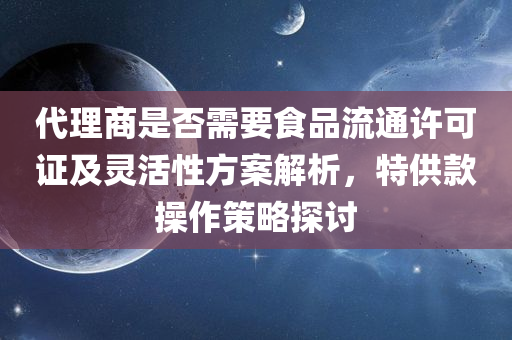 代理商是否需要食品流通许可证及灵活性方案解析，特供款操作策略探讨