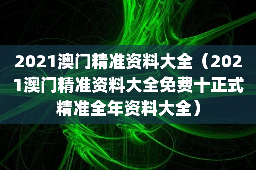 2021澳门精准资料大全（2021澳门精准资料大全免费十正式精准全年资料大全）