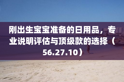 刚出生宝宝准备的日用品，专业说明评估与顶级款的选择（56.27.10）