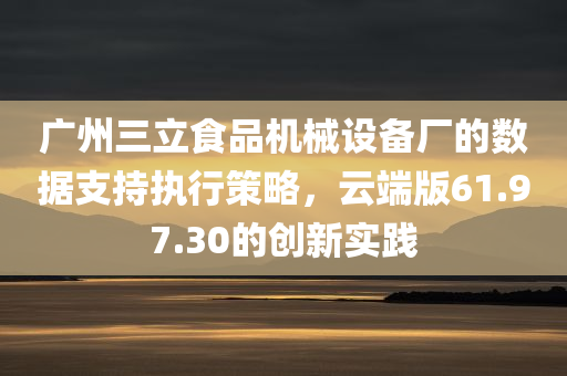 广州三立食品机械设备厂的数据支持执行策略，云端版61.97.30的创新实践