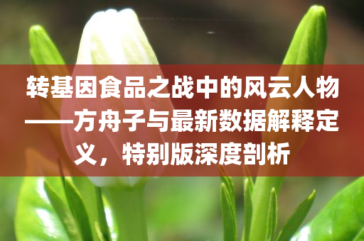 转基因食品之战中的风云人物——方舟子与最新数据解释定义，特别版深度剖析