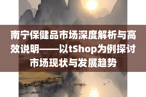 南宁保健品市场深度解析与高效说明——以tShop为例探讨市场现状与发展趋势