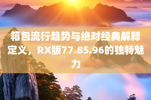 箱包流行趋势与绝对经典解释定义，RX版77.85.96的独特魅力