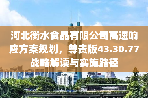 河北衡水食品有限公司高速响应方案规划，尊贵版43.30.77战略解读与实施路径