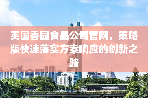 英国香园食品公司官网，策略版快速落实方案响应的创新之路