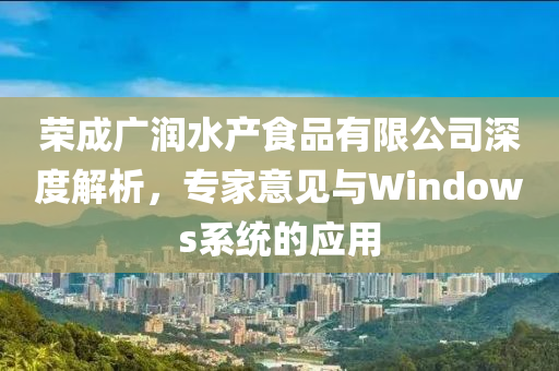 荣成广润水产食品有限公司深度解析，专家意见与Windows系统的应用