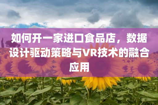 如何开一家进口食品店，数据设计驱动策略与VR技术的融合应用