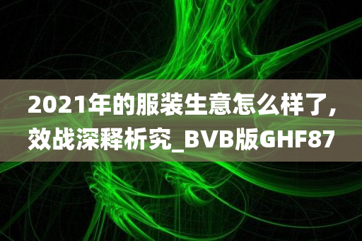 2021年的服装生意怎么样了,效战深释析究_BVB版GHF87