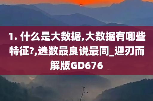 1. 什么是大数据,大数据有哪些特征?,选数最良说最同_迎刃而解版GD676