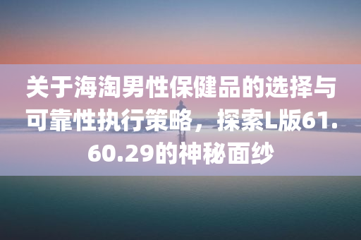 关于海淘男性保健品的选择与可靠性执行策略，探索L版61.60.29的神秘面纱