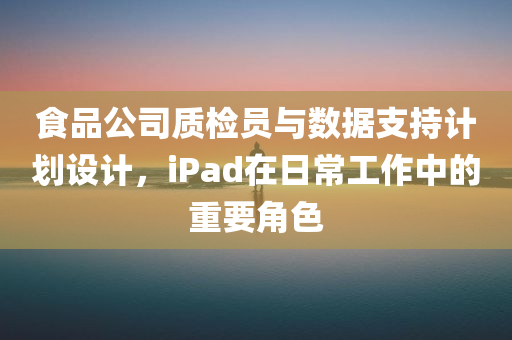 食品公司质检员与数据支持计划设计，iPad在日常工作中的重要角色