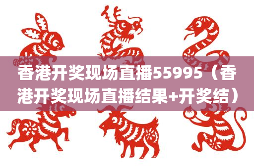 香港开奖现场直播55995（香港开奖现场直播结果+开奖结）