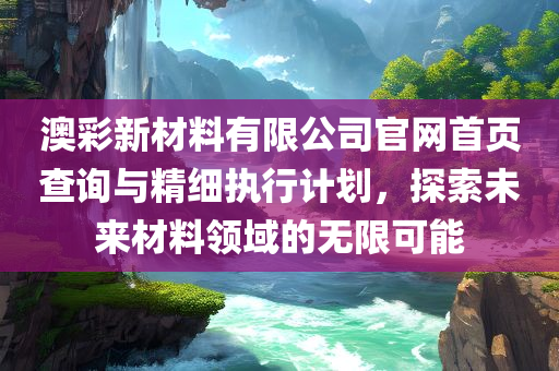 澳彩新材料有限公司官网首页查询与精细执行计划，探索未来材料领域的无限可能