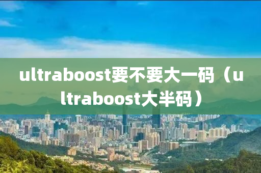 ultraboost要不要大一码（ultraboost大半码）