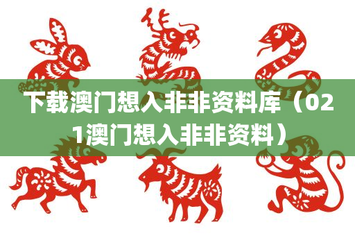 下载澳门想入非非资料库（021澳门想入非非资料）