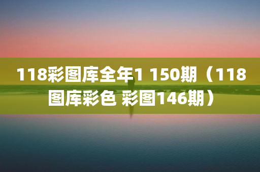 118彩图库全年1 150期（118图库彩色 彩图146期）