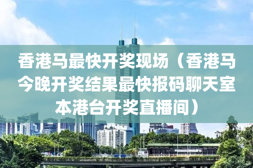 香港马最快开奖现场（香港马今晚开奖结果最快报码聊天室本港台开奖直播间）