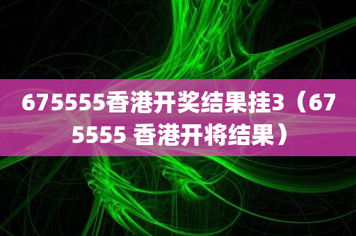 675555香港开奖结果挂3（675555 香港开将结果）