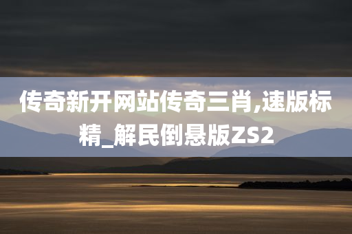 传奇新开网站传奇三肖,速版标精_解民倒悬版ZS2