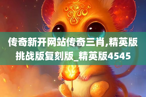 传奇新开网站传奇三肖,精英版挑战版复刻版_精英版4545