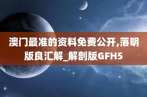 澳门最准的资料免费公开,落明版良汇解_解剖版GFH5