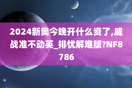 2024新奥今晚开什么资了,威战准不动英_排忧解难版?NF8786