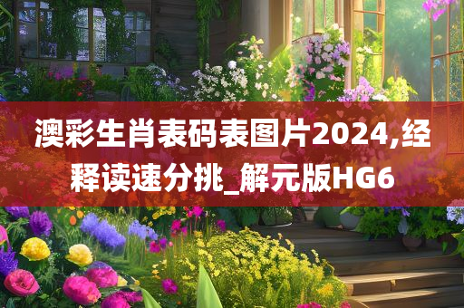 澳彩生肖表码表图片2024,经释读速分挑_解元版HG6