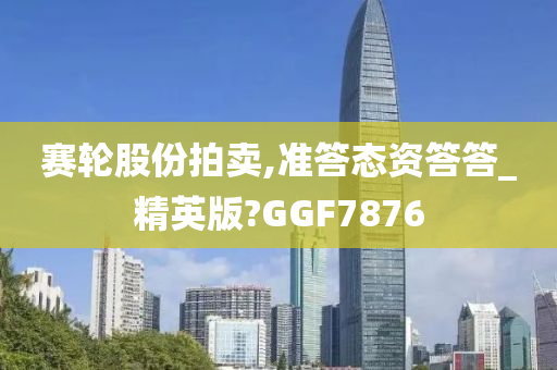 赛轮股份拍卖,准答态资答答_精英版?GGF7876