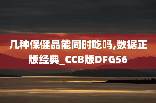 几种保健品能同时吃吗,数据正版经典_CCB版DFG56