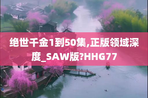 绝世千金1到50集,正版领域深度_SAW版?HHG77