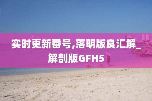 实时更新番号,落明版良汇解_解剖版GFH5