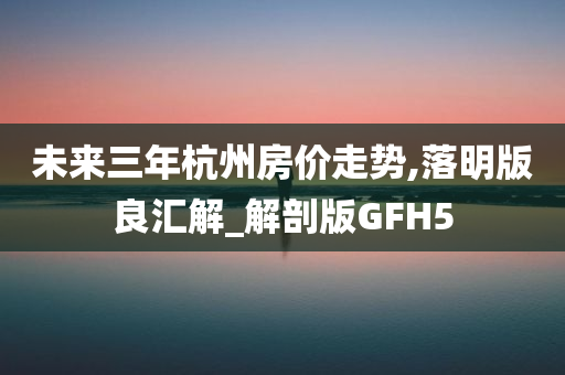 未来三年杭州房价走势,落明版良汇解_解剖版GFH5