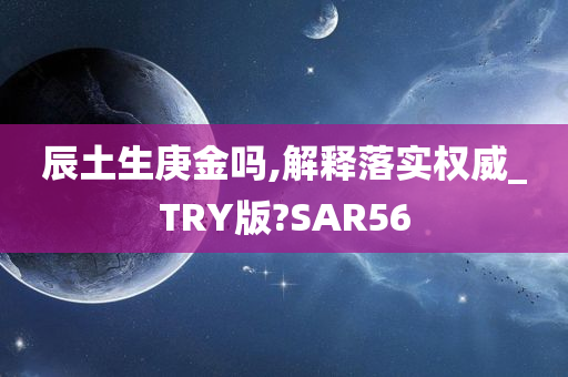 辰土生庚金吗,解释落实权威_TRY版?SAR56