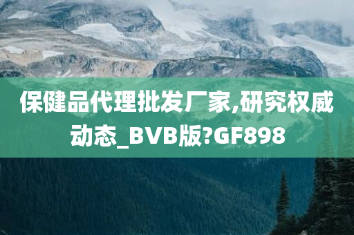 保健品代理批发厂家,研究权威动态_BVB版?GF898